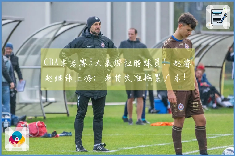 CBA季后赛5大表现拉胯球员！赵睿赵继伟上榜：老将失准拖累广东！