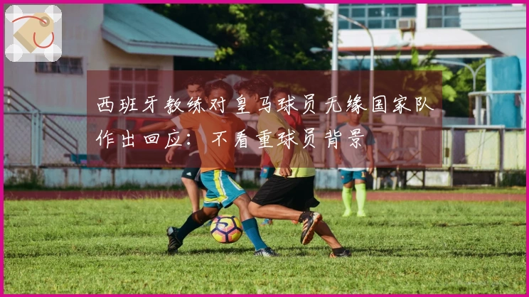 西班牙教练对皇马球员无缘国家队作出回应：不看重球员背景