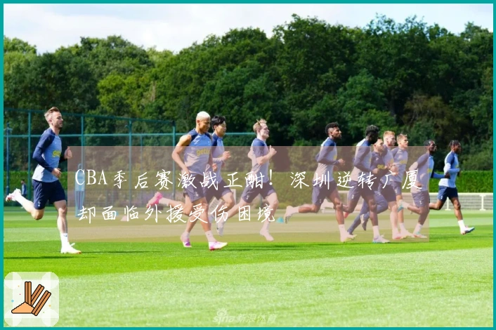 CBA季后赛激战正酣！深圳逆转广厦却面临外援受伤困境