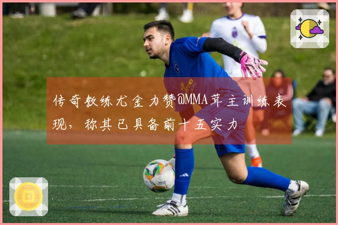 传奇教练尤金力赞@MMA茸主训练表现，称其已具备前十五实力