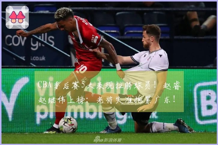 CBA季后赛5大表现拉胯球员！赵睿赵继伟上榜：老将失准拖累广东！