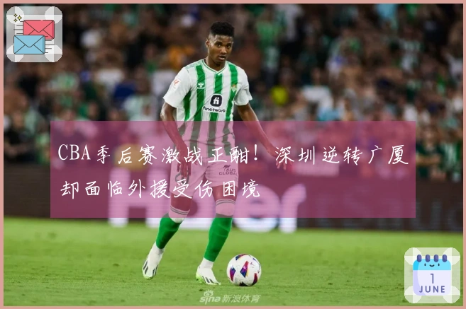 CBA季后赛激战正酣！深圳逆转广厦却面临外援受伤困境