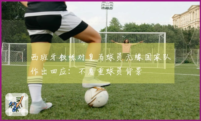 西班牙教练对皇马球员无缘国家队作出回应：不看重球员背景